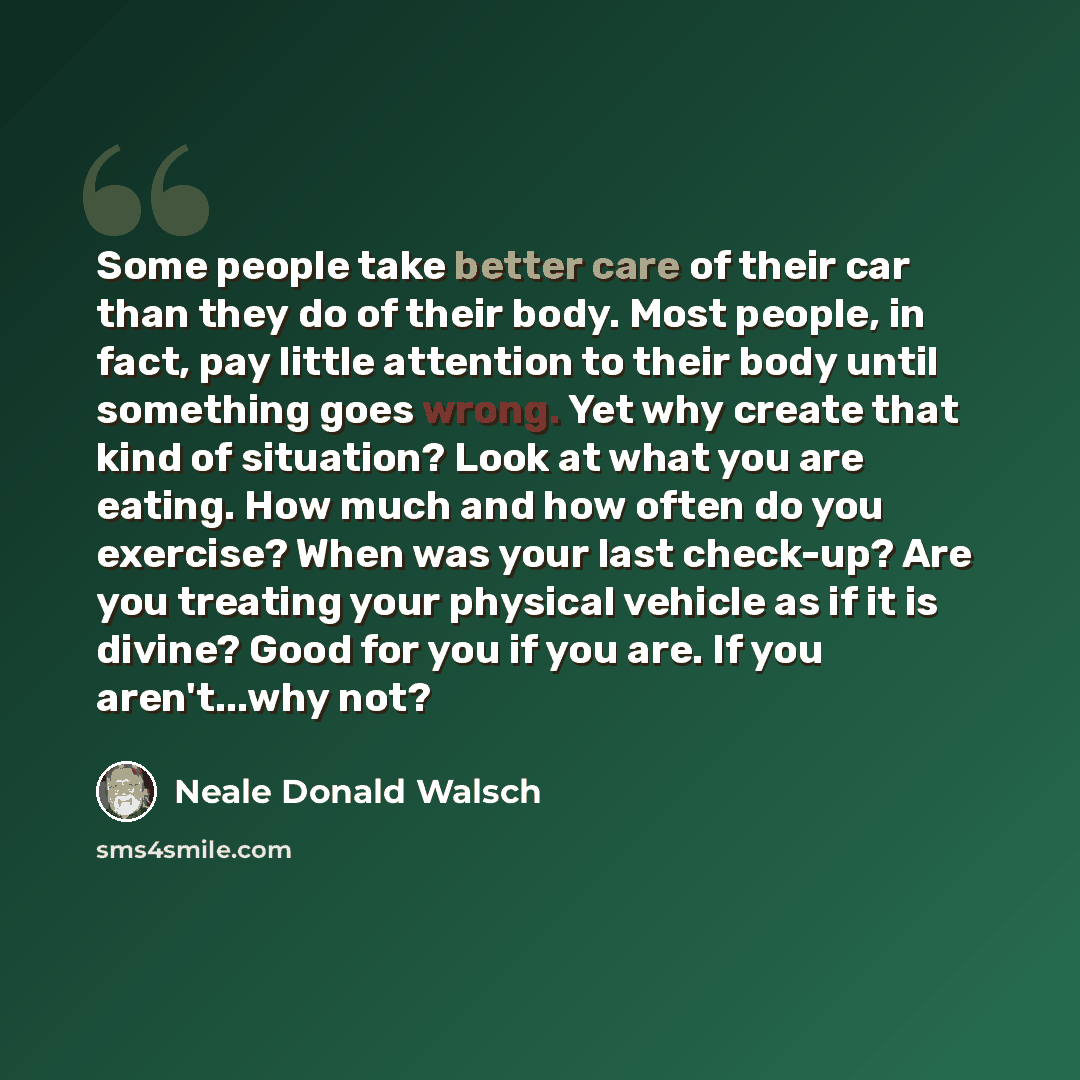 “Some people take better care of their car than they do of their body. Most people, in fact, pay little attention to their body until something goes wrong. Yet why create that kind of situation? Look at what you are eating. How much and how often do you exercise? When was your last check-up? Are…” quote by Neale Donald Walsch