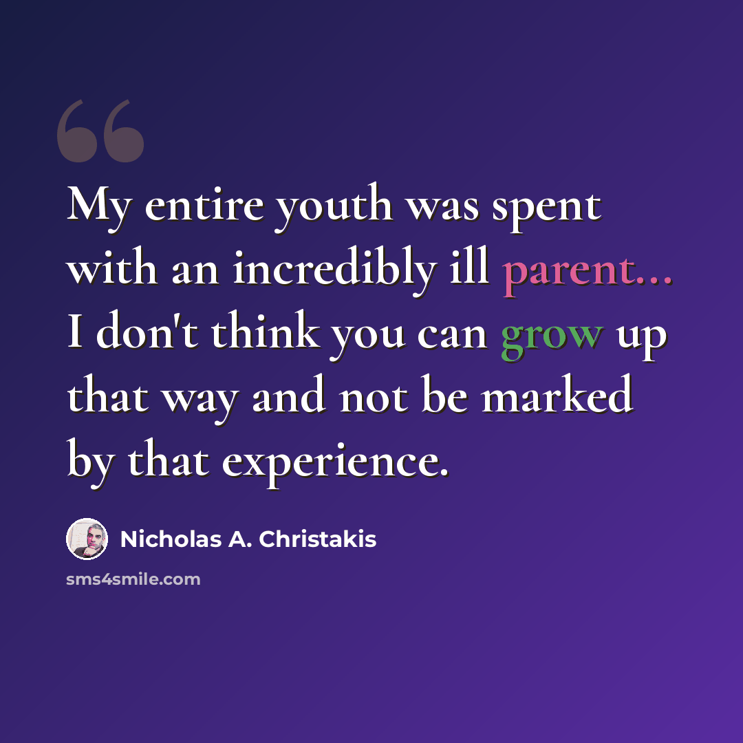 “My entire youth was spent with an incredibly ill parent... I don't think you can grow up that way and not be marked by that experience.” quote by Nicholas A. Christakis