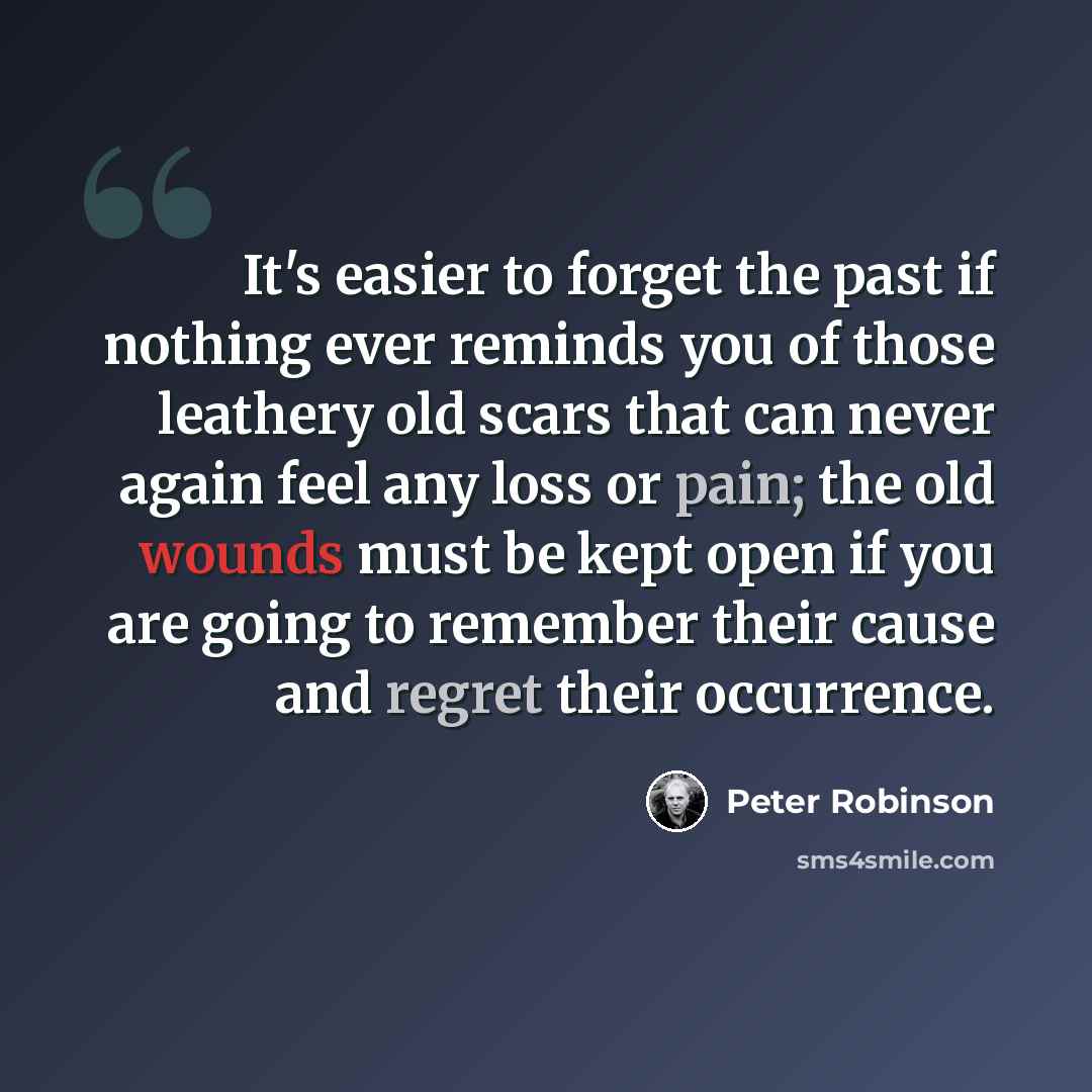 “It's easier to forget the past if nothing ever reminds you of those leathery old scars that can never again feel any loss or pain; the old wounds must be kept open if you are going to remember their cause and regret their occurrence.” quote by Peter Robinson