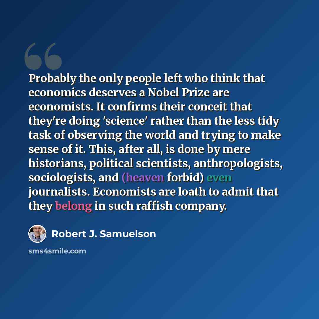 “Probably the only people left who think that economics deserves a Nobel Prize are economists. It confirms their conceit that they're doing 'science' rather than the less tidy task of observing the world and trying to make sense of it. This, after all, is done by mere historians, political…” quote by Robert J. Samuelson