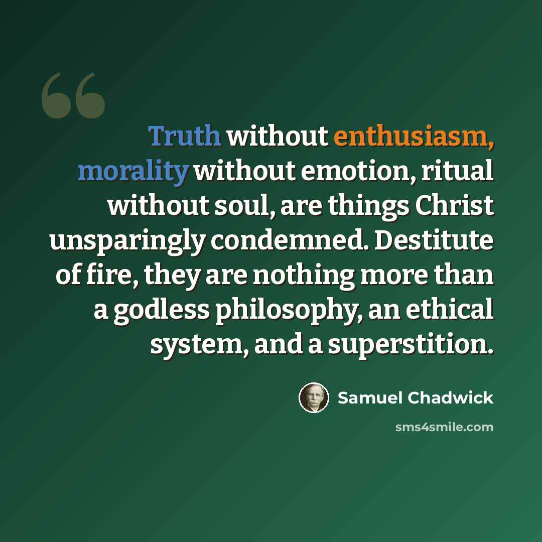 “Truth without enthusiasm, morality without emotion, ritual without soul, are things Christ unsparingly condemned. Destitute of fire, they are nothing more than a godless philosophy, an ethical system, and a superstition.” quote by Samuel Chadwick