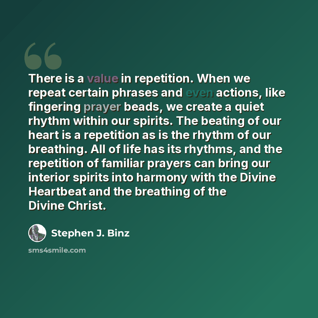 “There is a value in repetition. When we repeat certain phrases and even actions, like fingering prayer beads, we create a quiet rhythm within our spirits. The beating of our heart is a repetition as is the rhythm of our breathing. All of life has its rhythms, and the repetition of familiar prayers…” quote by Stephen J. Binz