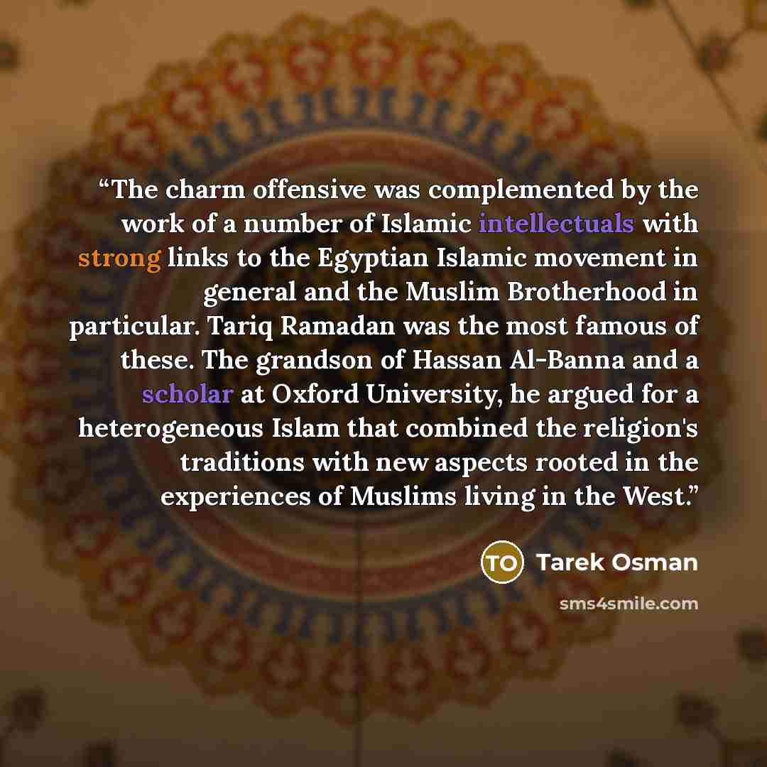 “The charm offensive was complemented by the work of a number of Islamic intellectuals with strong links to the Egyptian Islamic movement in general and the Muslim Brotherhood in particular. Tariq Ramadan was the most famous of these. The grandson of Hassan Al-Banna and a scholar at Oxford…” quote by Tarek Osman