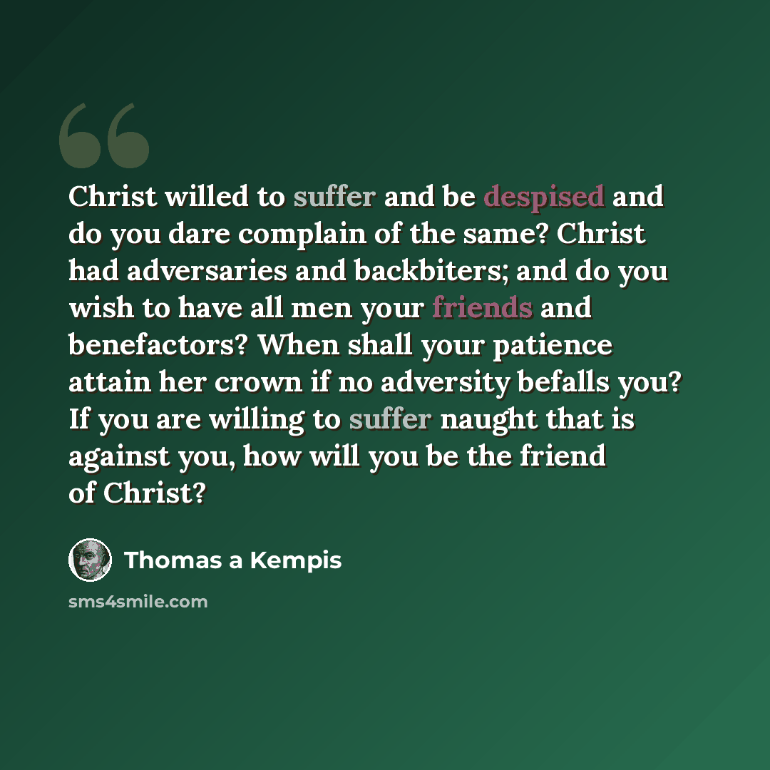 “Christ willed to suffer and be despised and do you dare complain of the same? Christ had adversaries and backbiters; and do you wish to have all men your friends and benefactors? When shall your patience attain her crown if no adversity befalls you? If you are willing to suffer naught that is…” quote by Thomas a Kempis