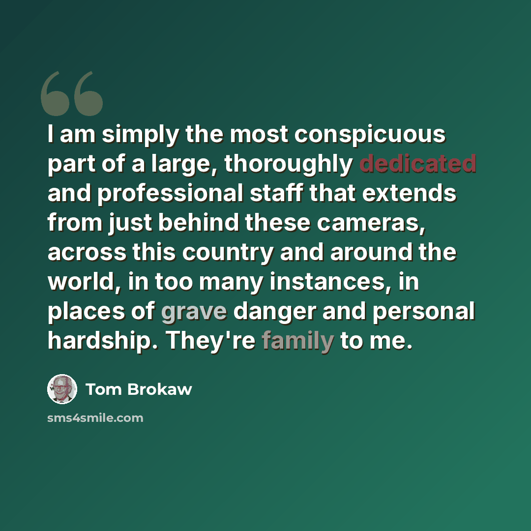 “I am simply the most conspicuous part of a large, thoroughly dedicated and professional staff that extends from just behind these cameras, across this country and around the world, in too many instances, in places of grave danger and personal hardship. They're family to me.” quote by Tom Brokaw
