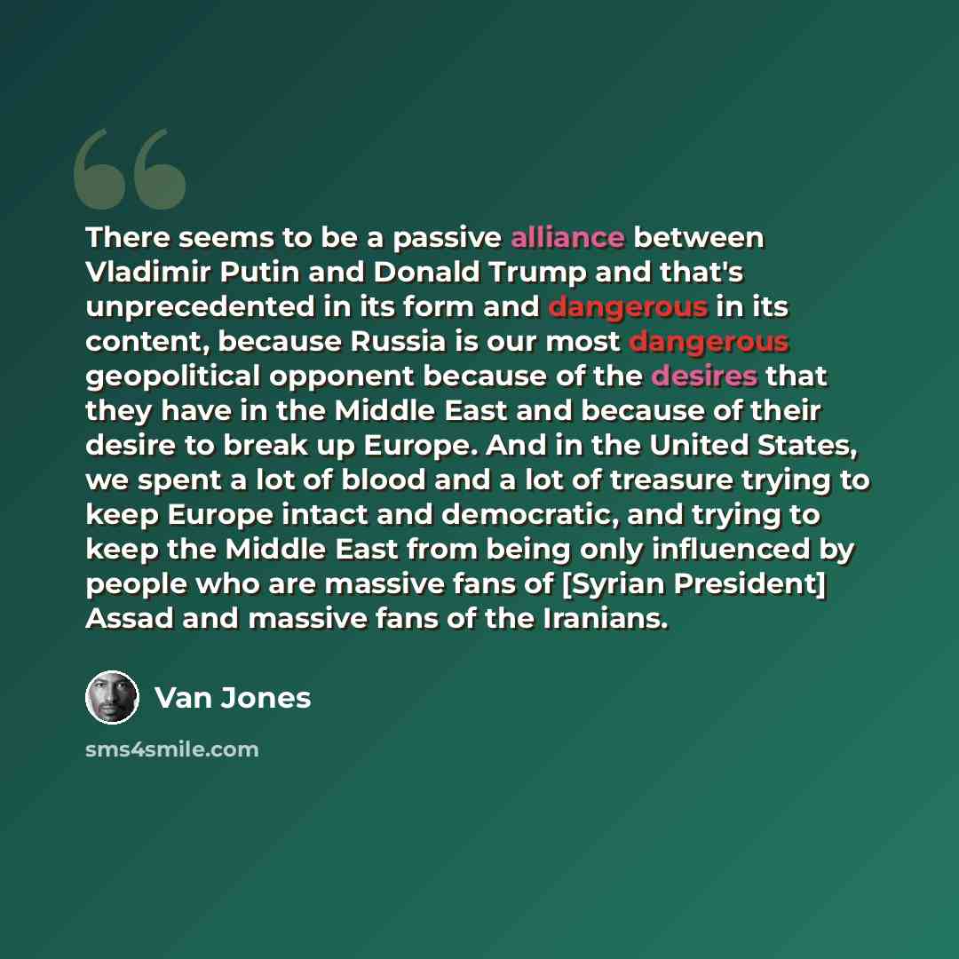 “There seems to be a passive alliance between Vladimir Putin and Donald Trump and that's unprecedented in its form and dangerous in its content, because Russia is our most dangerous geopolitical opponent because of the desires that they have in the Middle East and because of their desire to break…” quote by Van Jones
