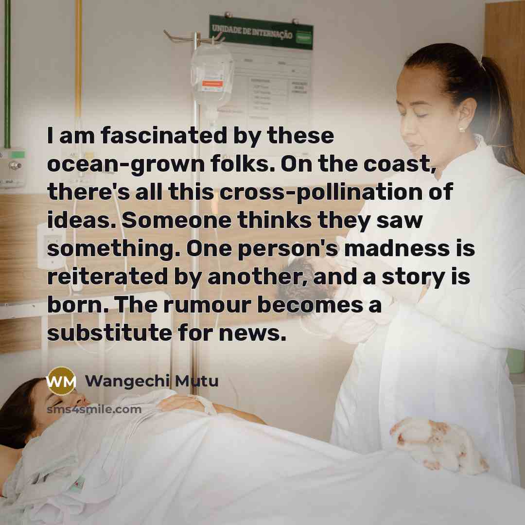 “I am fascinated by these ocean-grown folks. On the coast, there's all this cross-pollination of ideas. Someone thinks they saw something. One person's madness is reiterated by another, and a story is born. The rumour becomes a substitute for news.” quote by Wangechi Mutu