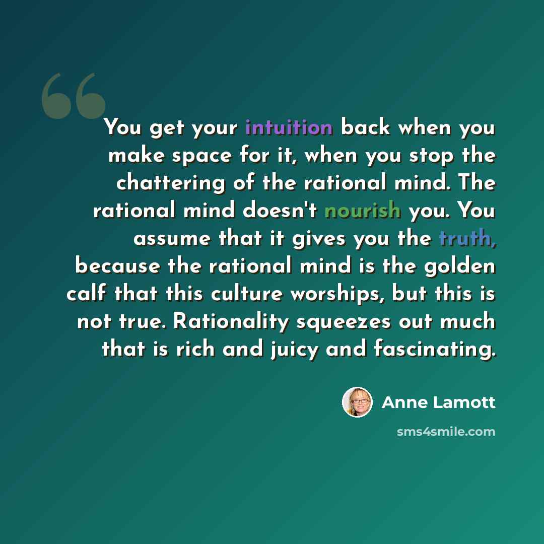 “You get your intuition back when you make space for it, when you stop the chattering of the rational mind. The rational mind doesn't nourish you. You assume that it gives you the truth, because the rational mind is the golden calf that this culture worships, but this is not true. Rationality…” quote by Anne Lamott
