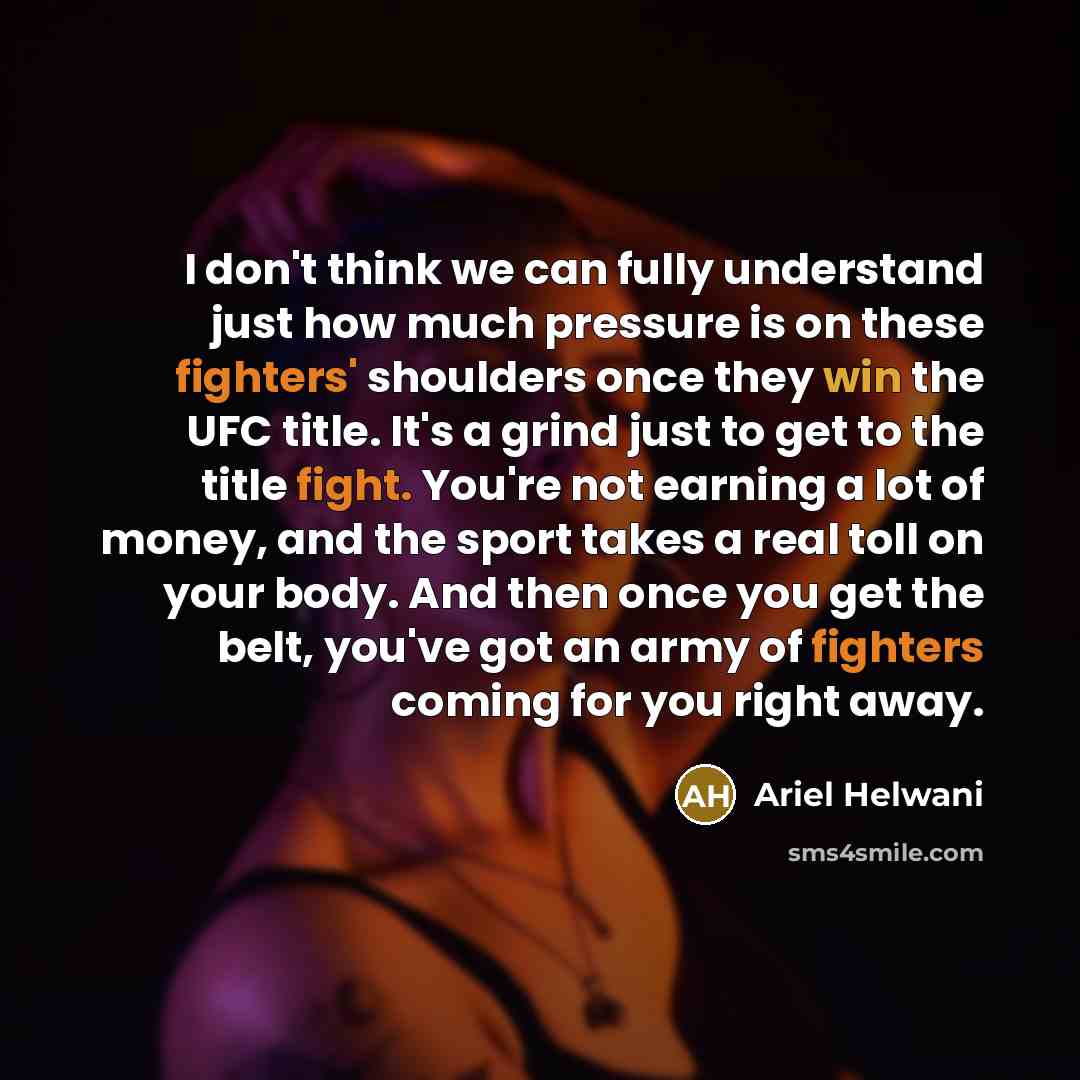 “I don't think we can fully understand just how much pressure is on these fighters' shoulders once they win the UFC title. It's a grind just to get to the title fight. You're not earning a lot of money, and the sport takes a real toll on your body. And then once you get the belt, you've got an army…” quote by Ariel Helwani