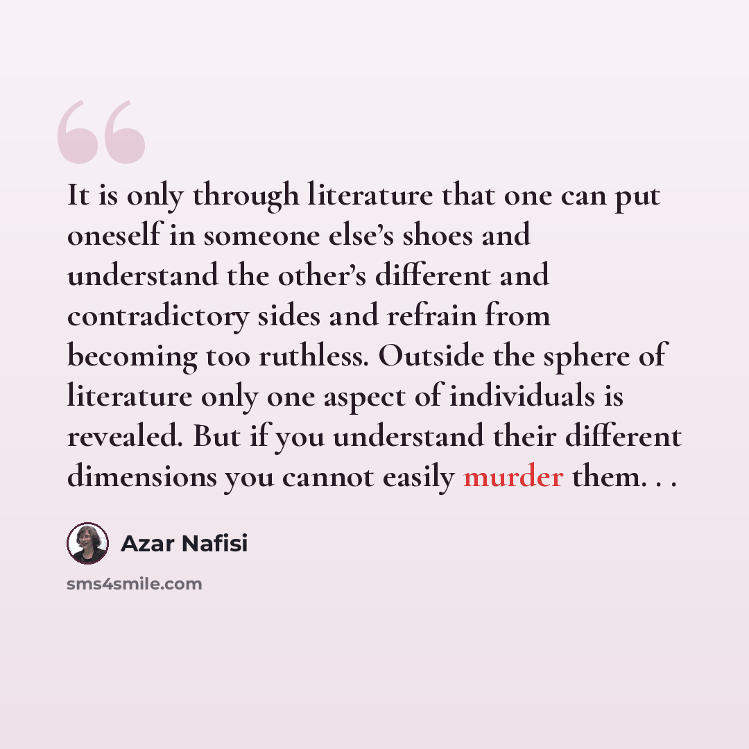 “It is only through literature that one can put oneself in someone else’s shoes and understand the other’s different and contradictory sides and refrain from becoming too ruthless. Outside the sphere of literature only one aspect of individuals is revealed. But if you understand their different…” quote by Azar Nafisi