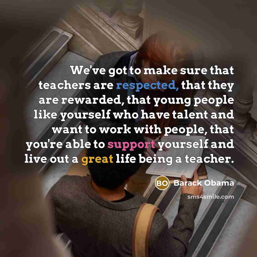 “We've got to make sure that teachers are respected, that they are rewarded, that young people like yourself who have talent and want to work with people, that you're able to support yourself and live out a great life being a teacher.” quote by Barack Obama