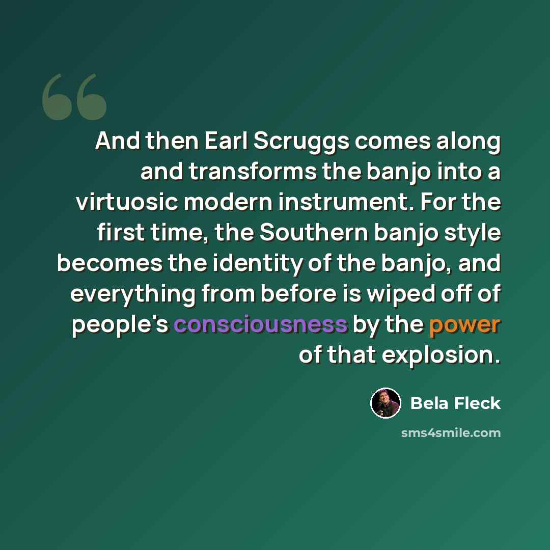 “And then Earl Scruggs comes along and transforms the banjo into a virtuosic modern instrument. For the first time, the Southern banjo style becomes the identity of the banjo, and everything from before is wiped off of people's consciousness by the power of that explosion.” quote by Bela Fleck