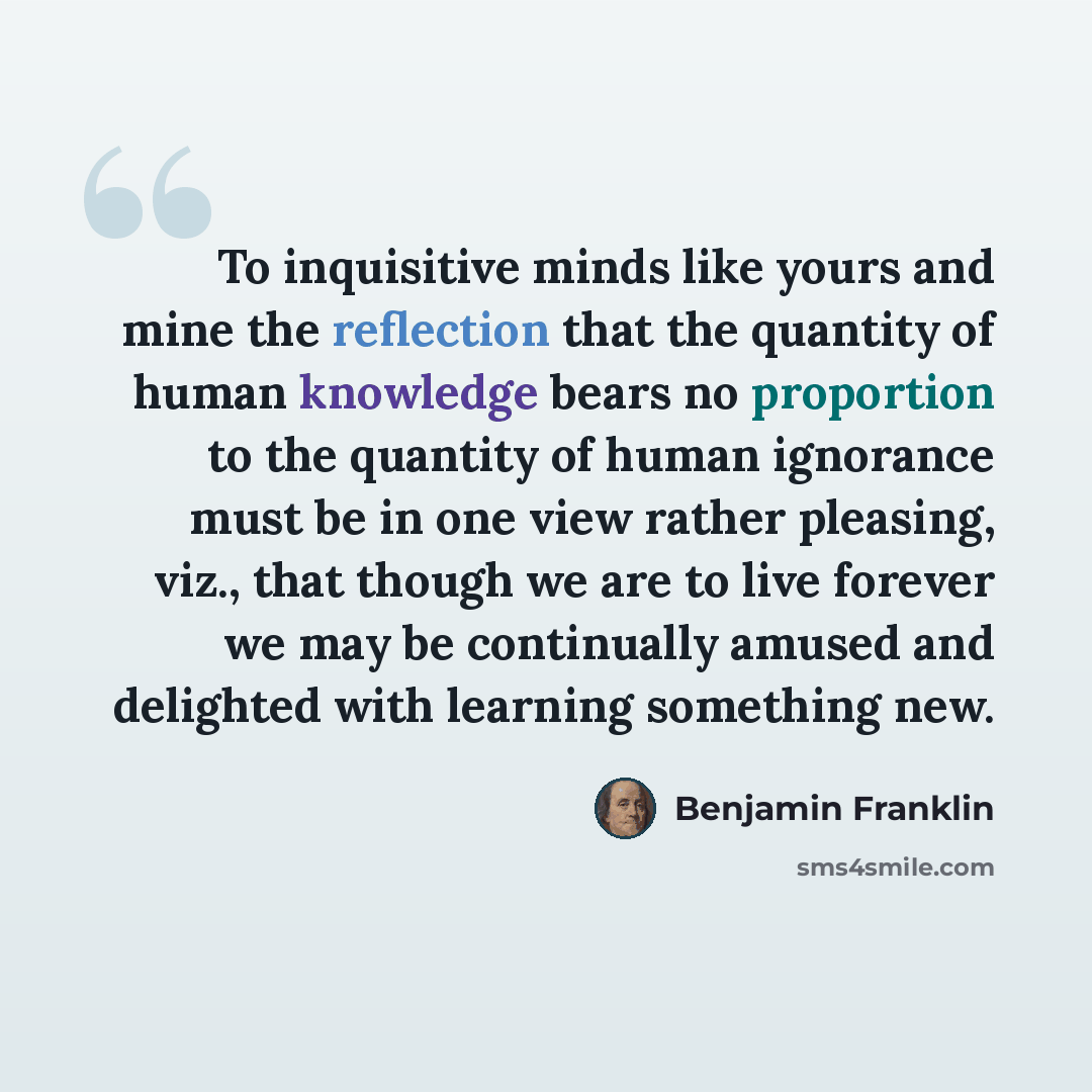“To inquisitive minds like yours and mine the reflection that the quantity of human knowledge bears no proportion to the quantity of human ignorance must be in one view rather pleasing, viz., that though we are to live forever we may be continually amused and delighted with learning something new.” quote by Benjamin Franklin