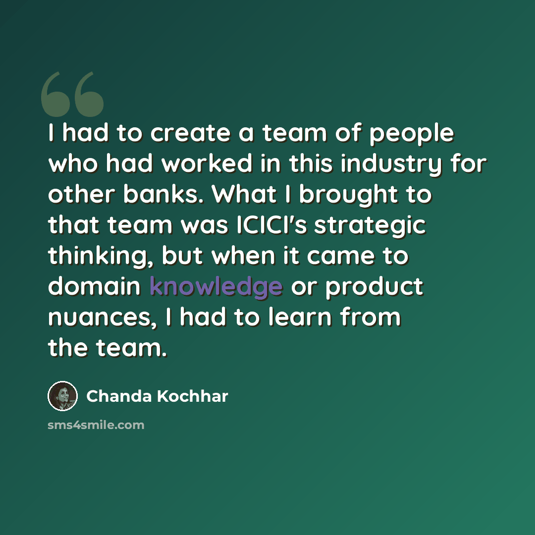 “I had to create a team of people who had worked in this industry for other banks. What I brought to that team was ICICI's strategic thinking, but when it came to domain knowledge or product nuances, I had to learn from the team.” quote by Chanda Kochhar