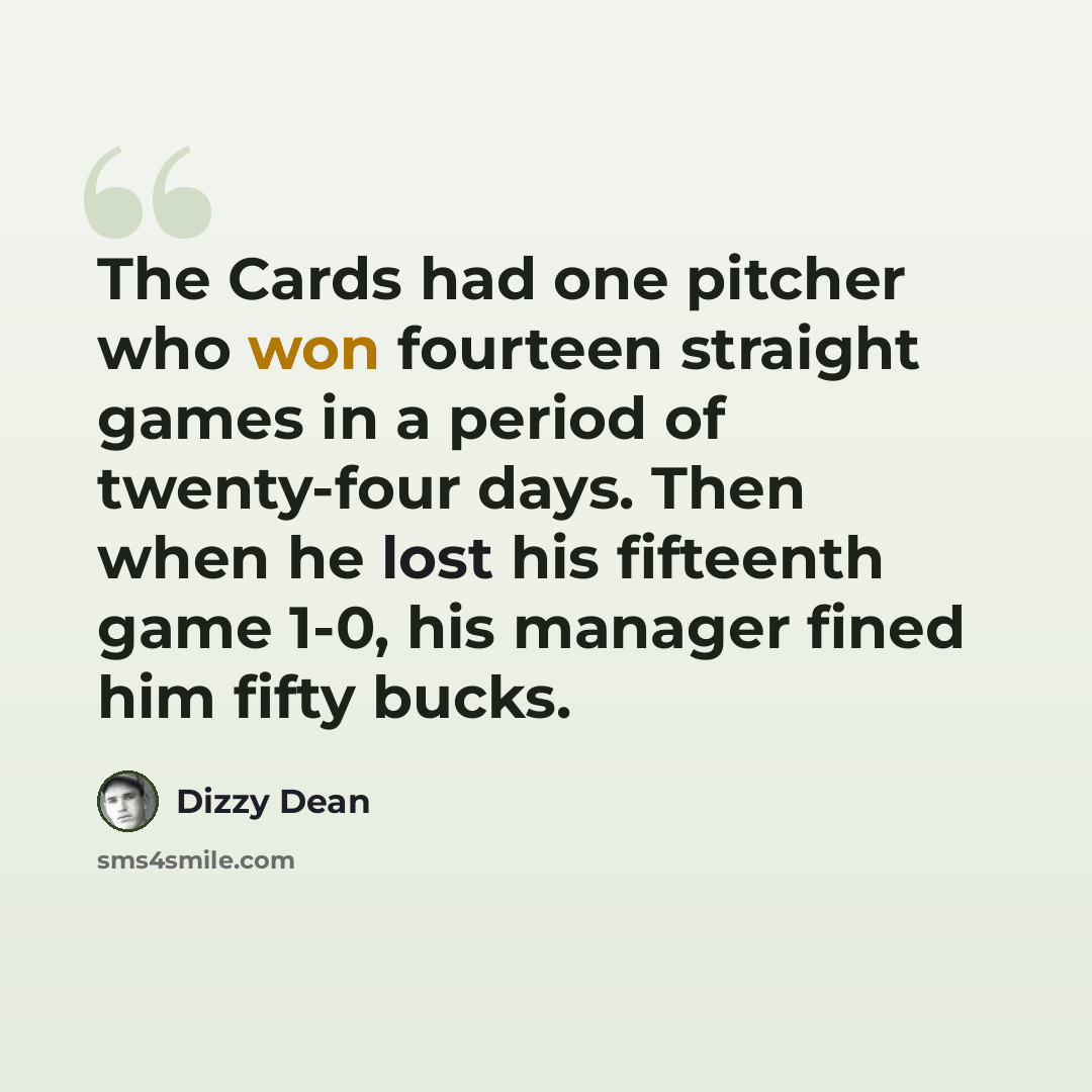 “The Cards had one pitcher who won fourteen straight games in a period of twenty-four days. Then when he lost his fifteenth game 1-0, his manager fined him fifty bucks.” quote by Dizzy Dean