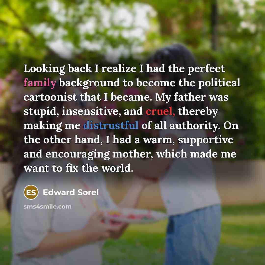 “Looking back I realize I had the perfect family background to become the political cartoonist that I became. My father was stupid, insensitive, and cruel, thereby making me distrustful of all authority. On the other hand, I had a warm, supportive and encouraging mother, which made me want to fix…” quote by Edward Sorel