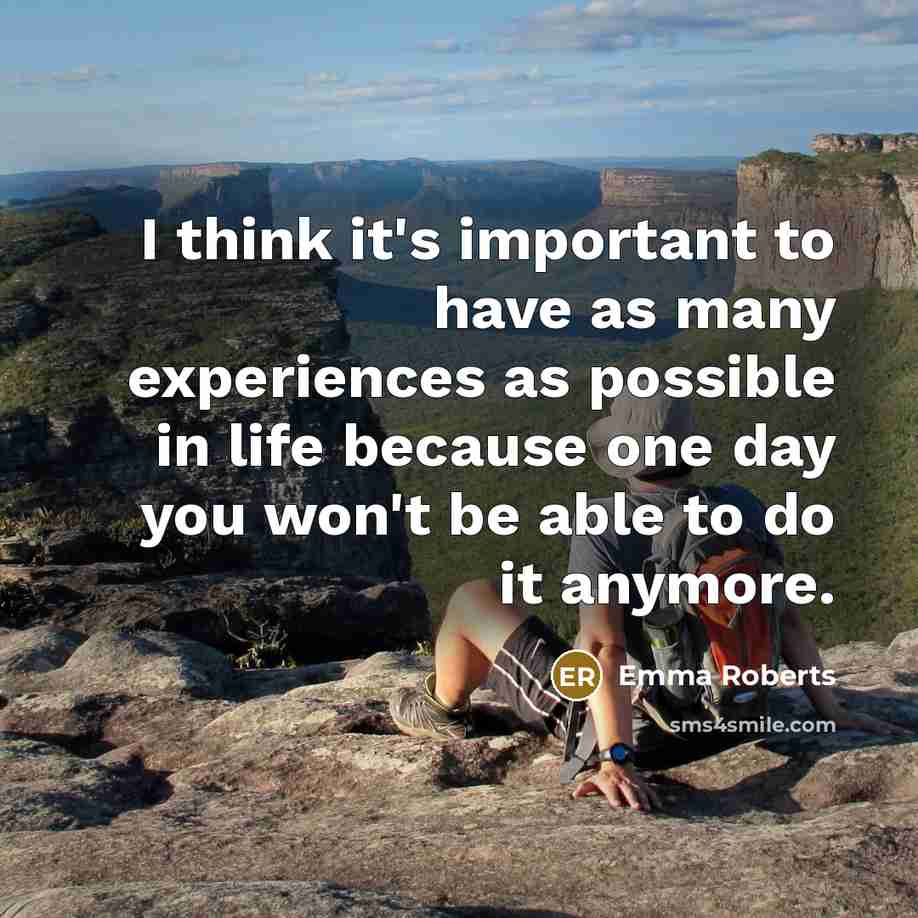 “I think it's important to have as many experiences as possible in life because one day you won't be able to do it anymore.” quote by Emma Roberts