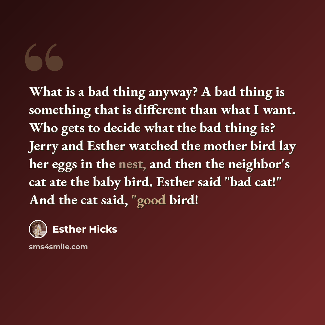 “What is a bad thing anyway? A bad thing is something that is different than what I want. Who gets to decide what the bad thing is? Jerry and Esther watched the mother bird lay her eggs in the nest, and then the neighbor's cat ate the baby bird. Esther said "bad cat!" And the cat said, "good bird!” quote by Esther Hicks