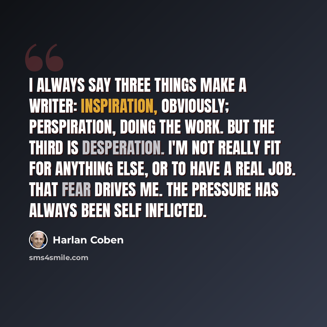 “I always say three things make a writer: inspiration, obviously; perspiration, doing the work. But the third is desperation. I'm not really fit for anything else, or to have a real job. That fear drives me. The pressure has always been self inflicted.” quote by Harlan Coben