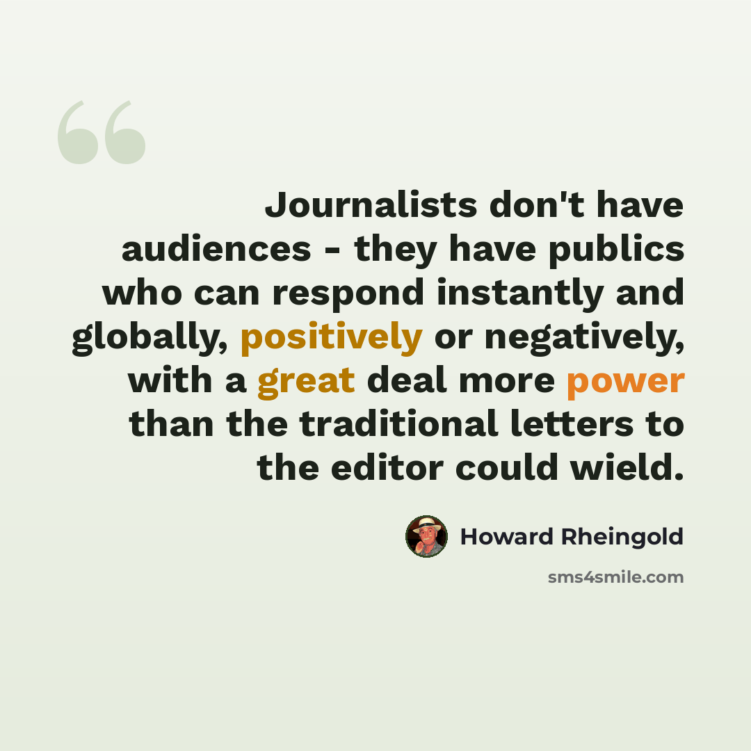 “Journalists don't have audiences - they have publics who can respond instantly and globally, positively or negatively, with a great deal more power than the traditional letters to the editor could wield.” quote by Howard Rheingold