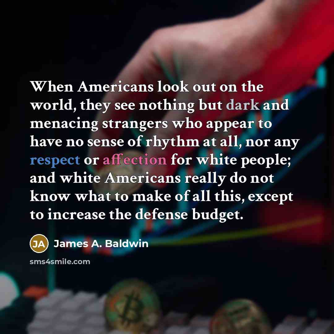 “When Americans look out on the world, they see nothing but dark and menacing strangers who appear to have no sense of rhythm at all, nor any respect or affection for white people; and white Americans really do not know what to make of all this, except to increase the defense budget.” quote by James A. Baldwin