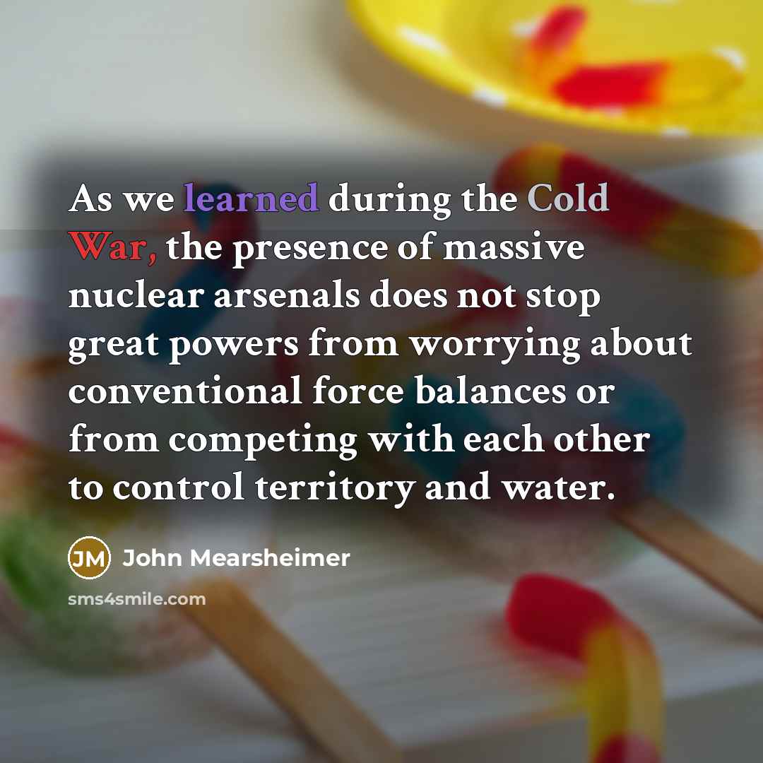 “As we learned during the Cold War, the presence of massive nuclear arsenals does not stop great powers from worrying about conventional force balances or from competing with each other to control territory and water.” quote by John Mearsheimer