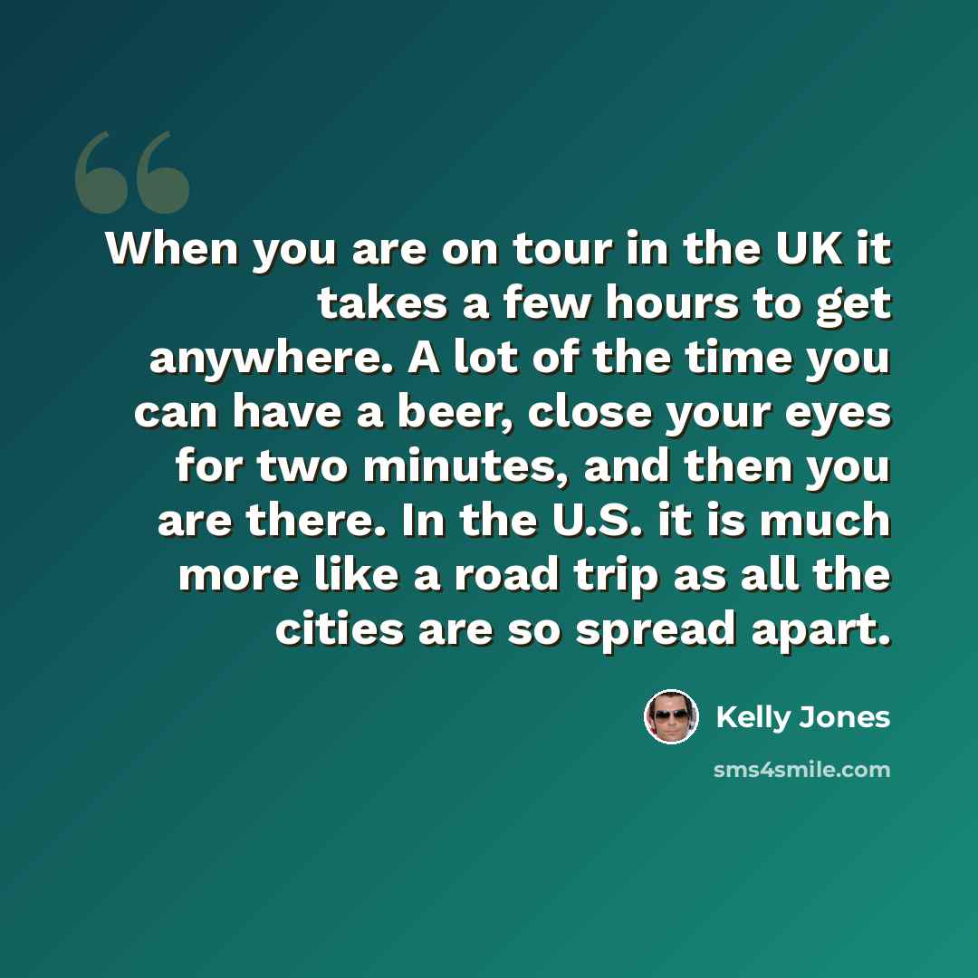 “When you are on tour in the UK it takes a few hours to get anywhere. A lot of the time you can have a beer, close your eyes for two minutes, and then you are there. In the U.S. it is much more like a road trip as all the cities are so spread apart.” quote by Kelly Jones