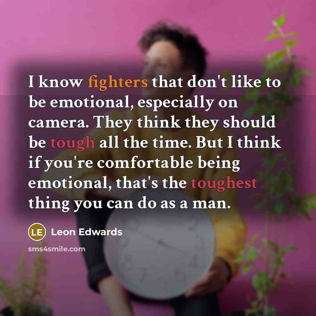 “I know fighters that don't like to be emotional, especially on camera. They think they should be tough all the time. But I think if you're comfortable being emotional, that's the toughest thing you can do as a man.” quote by Leon Edwards