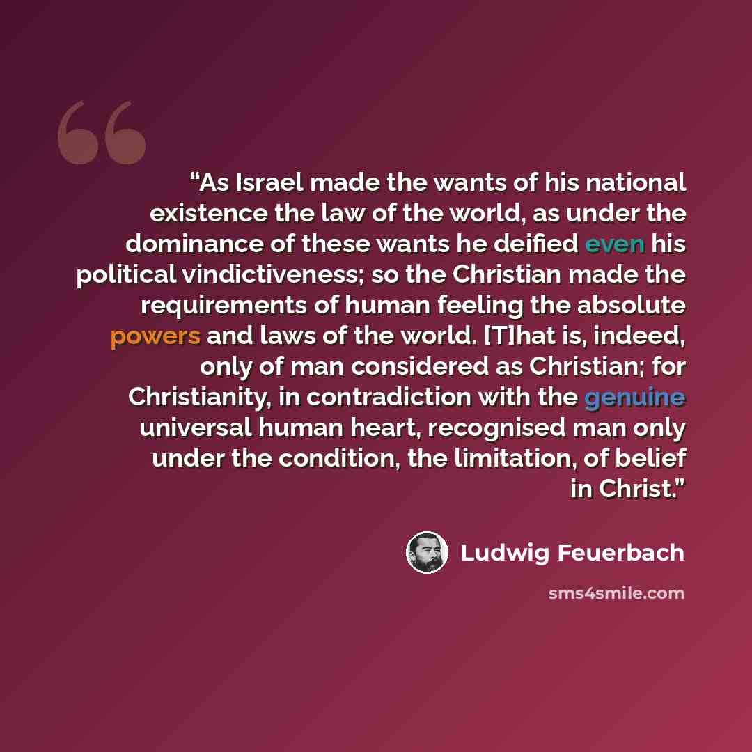 “As Israel made the wants of his national existence the law of the world, as under the dominance of these wants he deified even his political vindictiveness; so the Christian made the requirements of human feeling the absolute powers and laws of the world. [T]hat is, indeed, only of man considered…” quote by Ludwig Feuerbach