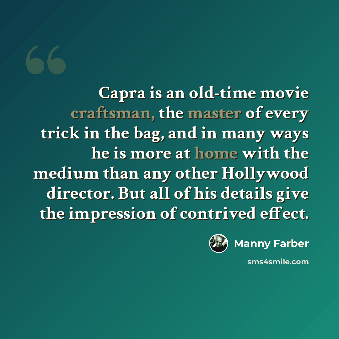 “Capra is an old-time movie craftsman, the master of every trick in the bag, and in many ways he is more at home with the medium than any other Hollywood director. But all of his details give the impression of contrived effect.” quote by Manny Farber