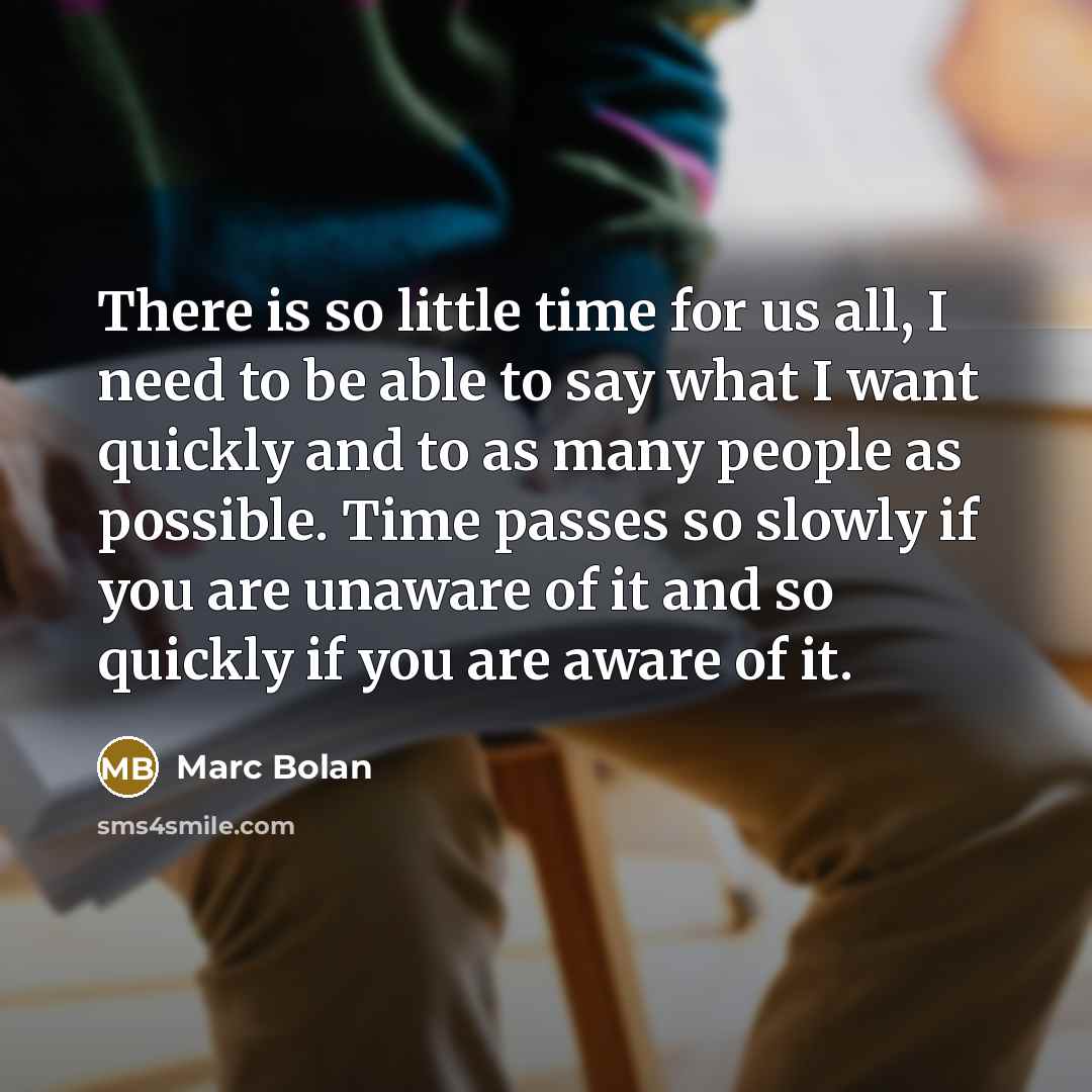 “There is so little time for us all, I need to be able to say what I want quickly and to as many people as possible. Time passes so slowly if you are unaware of it and so quickly if you are aware of it.” quote by Marc Bolan