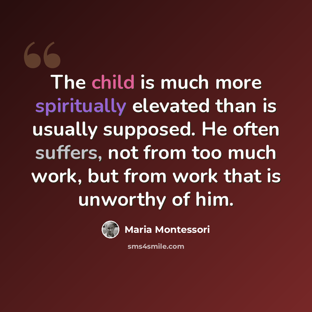 “The child is much more spiritually elevated than is usually supposed. He often suffers, not from too much work, but from work that is unworthy of him.” quote by Maria Montessori