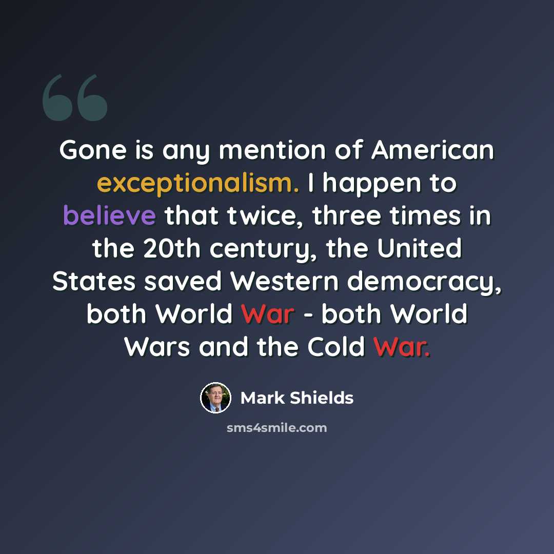 “Gone is any mention of American exceptionalism. I happen to believe that twice, three times in the 20th century, the United States saved Western democracy, both World War - both World Wars and the Cold War.” quote by Mark Shields