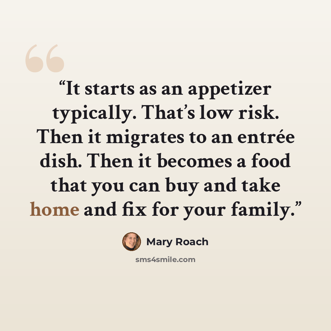 “It starts as an appetizer typically. That’s low risk. Then it migrates to an entrée dish. Then it becomes a food that you can buy and take home and fix for your family.” quote by Mary Roach