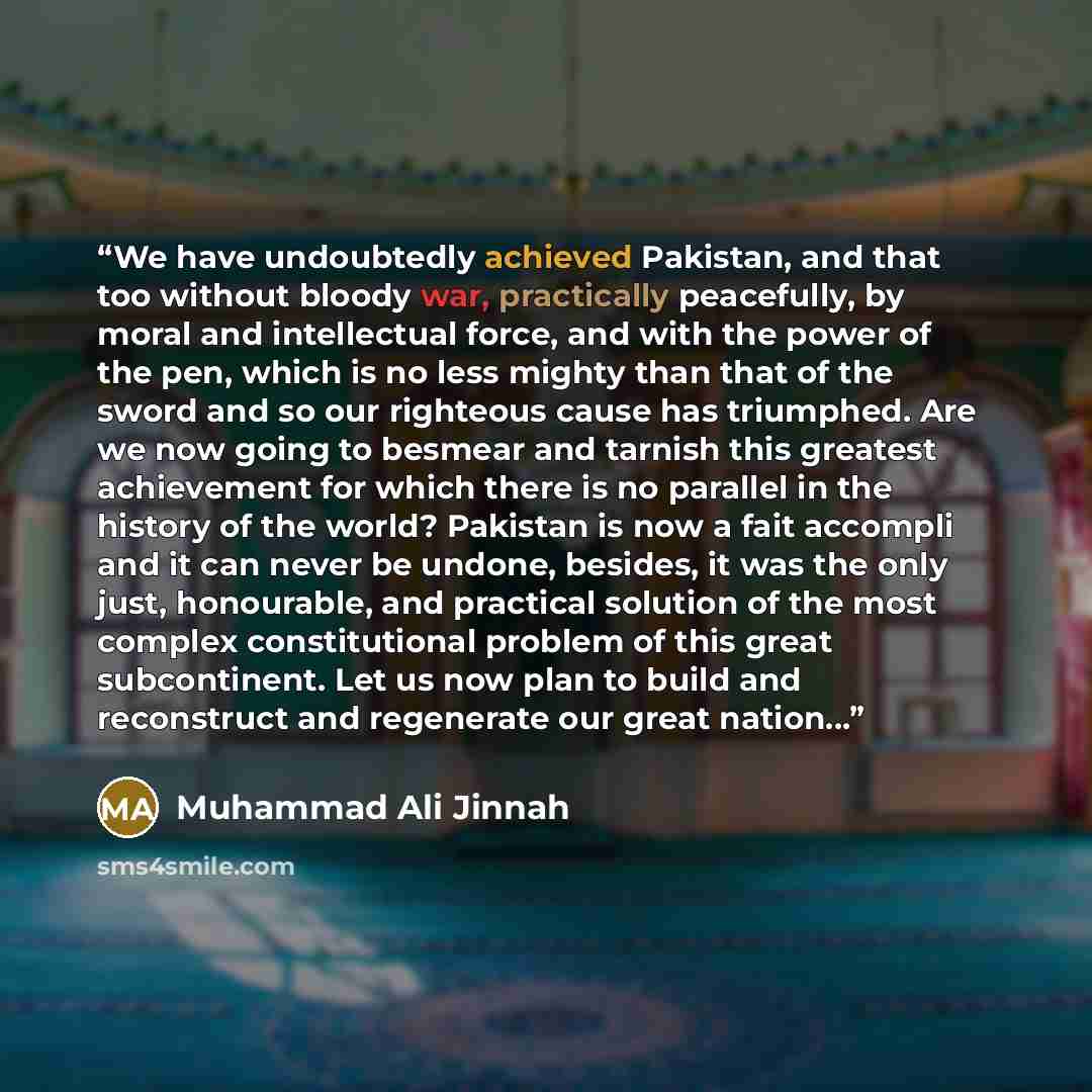 “We have undoubtedly achieved Pakistan, and that too without bloody war, practically peacefully, by moral and intellectual force, and with the power of the pen, which is no less mighty than that of the sword and so our righteous cause has triumphed. Are we now going to besmear and tarnish this…” quote by Muhammad Ali Jinnah