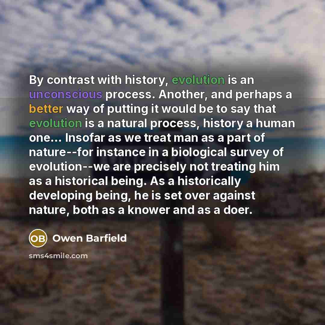 “By contrast with history, evolution is an unconscious process. Another, and perhaps a better way of putting it would be to say that evolution is a natural process, history a human one… Insofar as we treat man as a part of nature--for instance in a biological survey of evolution--we are precisely…” quote by Owen Barfield