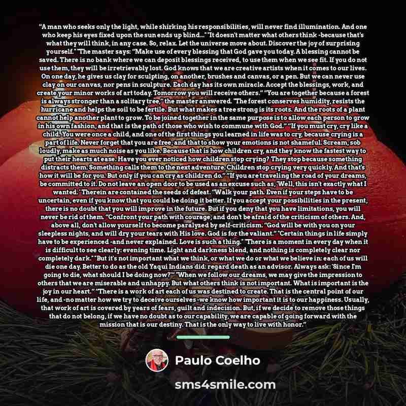 “A man who seeks only the light, while shirking his responsibilities, will never find illumination. And one who keep his eyes fixed upon the sun ends up blind..." "It doesn't matter what others think -because that's what they will think, in any case. So, relax. Let the universe move about. Discover…” quote by Paulo Coelho