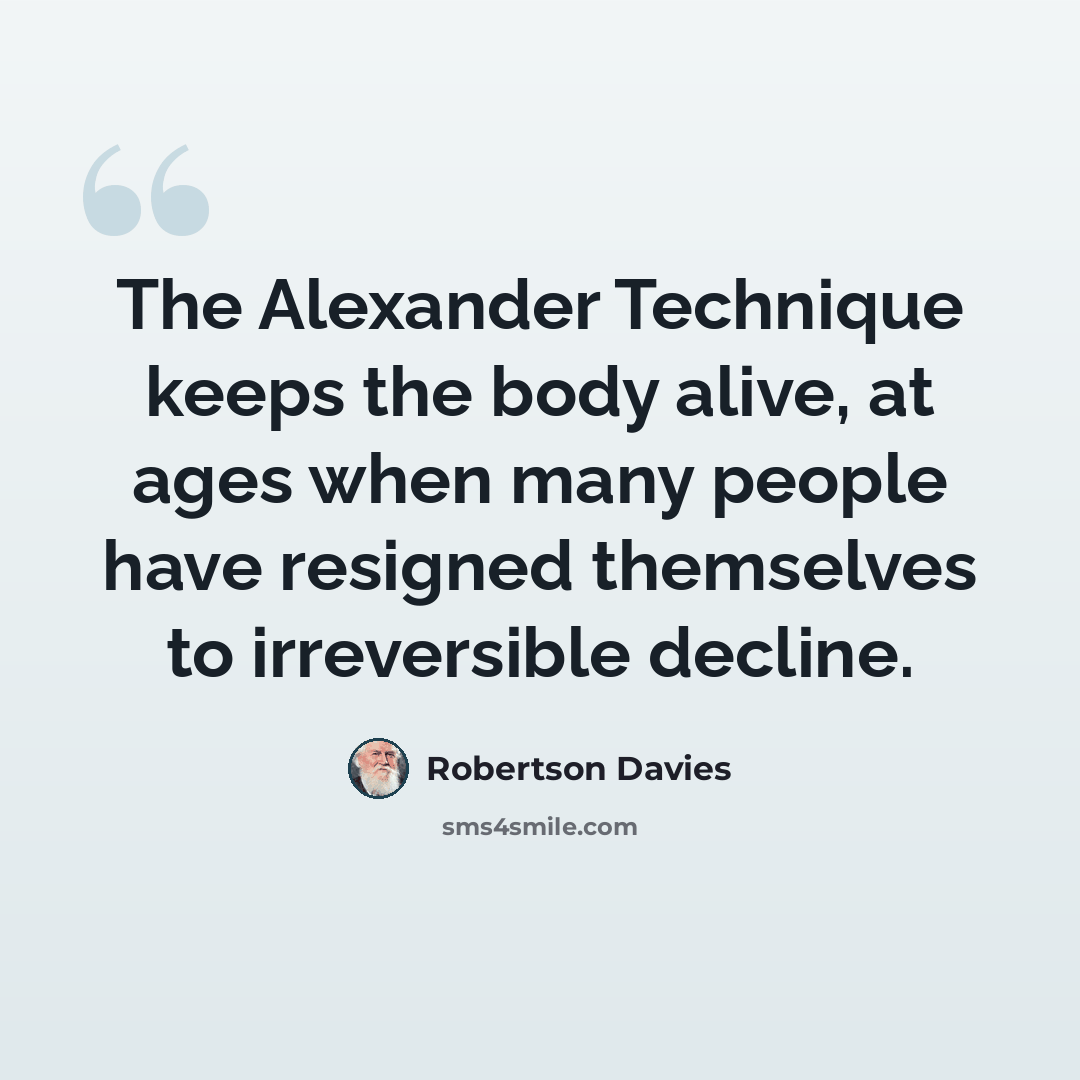 “The Alexander Technique keeps the body alive, at ages when many people have resigned themselves to irreversible decline.” quote by Robertson Davies