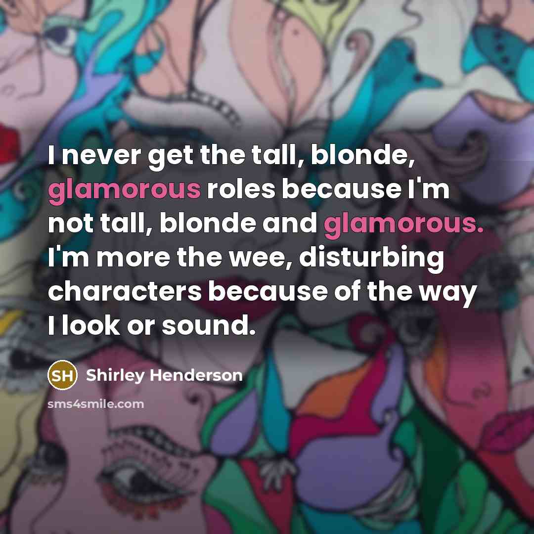 “I never get the tall, blonde, glamorous roles because I'm not tall, blonde and glamorous. I'm more the wee, disturbing characters because of the way I look or sound.” quote by Shirley Henderson