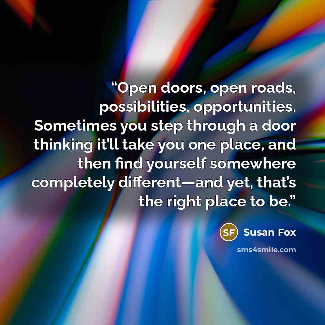 “Open doors, open roads, possibilities, opportunities. Sometimes you step through a door thinking it’ll take you one place, and then find yourself somewhere completely different—and yet, that’s the right place to be.” quote by Susan Fox