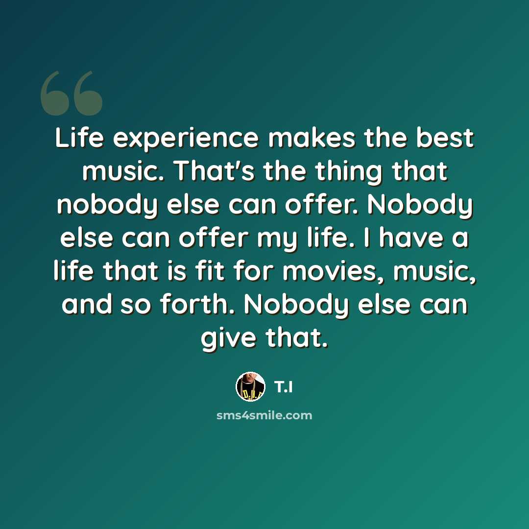 “Life experience makes the best music. That's the thing that nobody else can offer. Nobody else can offer my life. I have a life that is fit for movies, music, and so forth. Nobody else can give that.” quote by T.I
