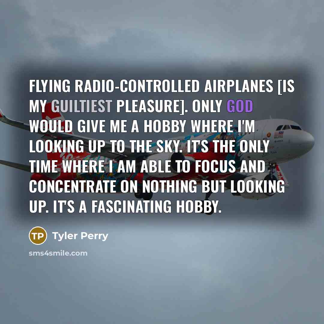 “Flying radio-controlled airplanes [is my guiltiest pleasure]. Only God would give me a hobby where I'm looking up to the sky. It's the only time where I am able to focus and concentrate on nothing but looking up. It's a fascinating hobby.” quote by Tyler Perry