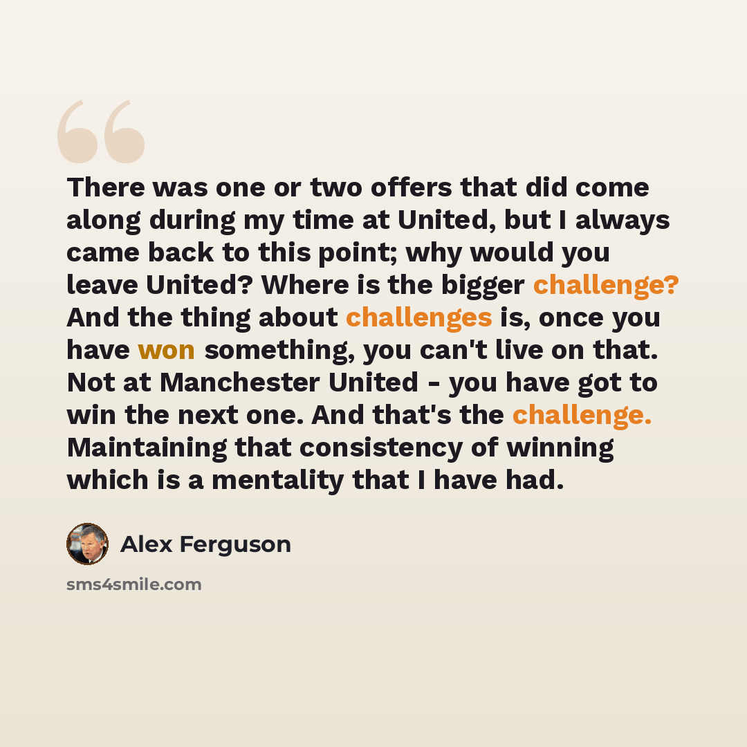 “There was one or two offers that did come along during my time at United, but I always came back to this point; why would you leave United? Where is the bigger challenge? And the thing about challenges is, once you have won something, you can't live on that. Not at Manchester United - you have got…” quote by Alex Ferguson