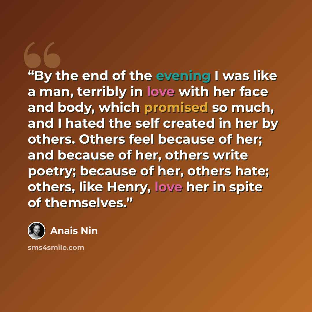 “By the end of the evening I was like a man, terribly in love with her face and body, which promised so much, and I hated the self created in her by others. Others feel because of her; and because of her, others write poetry; because of her, others hate; others, like Henry, love her in spite of…” quote by Anaïs Nin