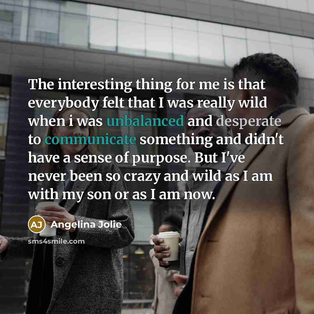 “The interesting thing for me is that everybody felt that I was really wild when i was unbalanced and desperate to communicate something and didn't have a sense of purpose. But I've never been so crazy and wild as I am with my son or as I am now.” quote by Angelina Jolie
