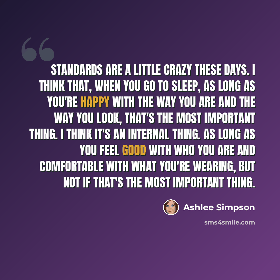 “Standards are a little crazy these days. I think that, when you go to sleep, as long as you're happy with the way you are and the way you look, that's the most important thing. I think it's an internal thing. As long as you feel good with who you are and comfortable with what you're wearing, but…” quote by Ashlee Simpson