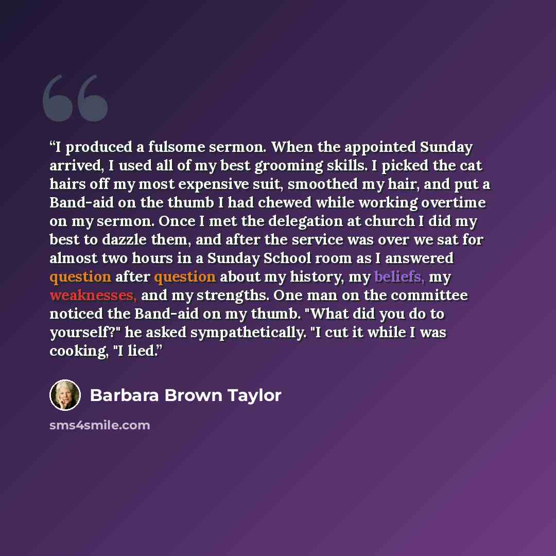 “I produced a fulsome sermon. When the appointed Sunday arrived, I used all of my best grooming skills. I picked the cat hairs off my most expensive suit, smoothed my hair, and put a Band-aid on the thumb I had chewed while working overtime on my sermon. Once I met the delegation at church I did my…” quote by Barbara Brown Taylor