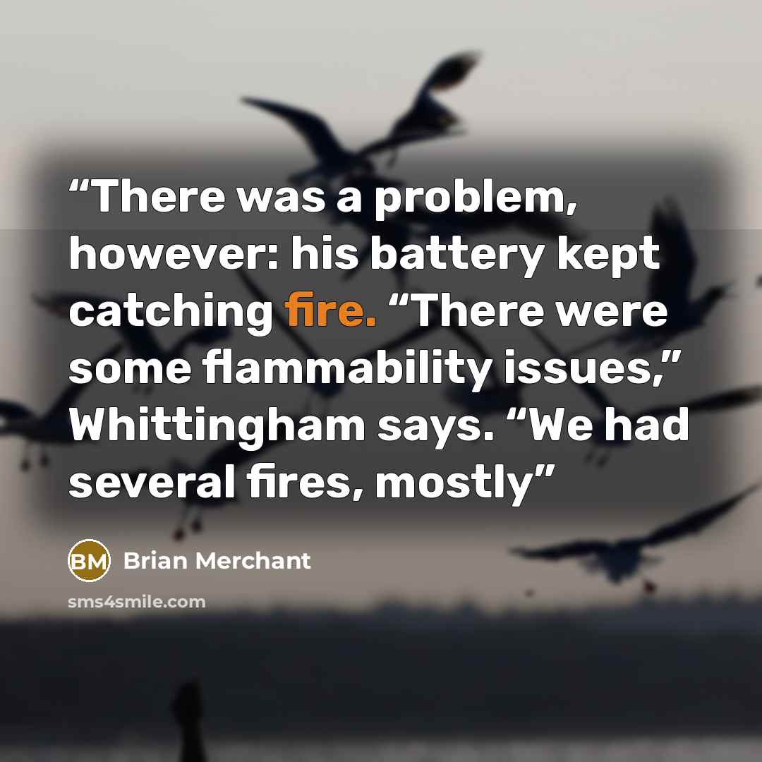 “There was a problem, however: his battery kept catching fire. “There were some flammability issues,” Whittingham says. “We had several fires, mostly” quote by Brian Merchant