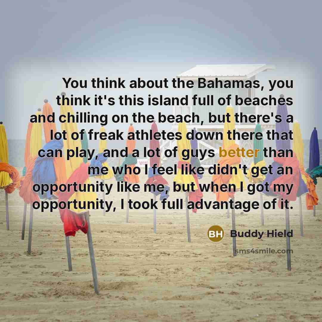 “You think about the Bahamas, you think it's this island full of beaches and chilling on the beach, but there's a lot of freak athletes down there that can play, and a lot of guys better than me who I feel like didn't get an opportunity like me, but when I got my opportunity, I took full advantage…” quote by Buddy Hield