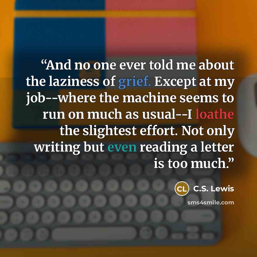 “And no one ever told me about the laziness of grief. Except at my job--where the machine seems to run on much as usual--I loathe the slightest effort. Not only writing but even reading a letter is too much.” quote by C.S. Lewis